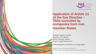 Application of Article 11
of the Gas Directive –
TSOs controlled by
companies from non-
member States
George Lagaris, Lawyer
Member of the Board
Alexia Trokoudi, Lawyer
Head of Legal Department
Greek Regulatory Authority for Energy (RAE)
Vienna Forum on European Energy Law
14 March 2014, Energy Community Secretariat, Vienna
 