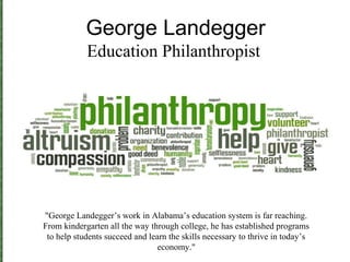George Landegger
Education Philanthropist
"George Landegger’s work in Alabama’s education system is far reaching.
From kindergarten all the way through college, he has established programs
to help students succeed and learn the skills necessary to thrive in today’s
economy."
 