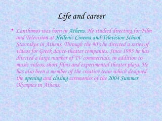 Life and career
• Lanthimos was born in Athens. He studied directing for Film
and Television at Hellenic Cinema and Television School
Stavrakos in Athens. Through the 90's he directed a series of
videos for Greek dance-theater companies. Since 1995 he has
directed a large number of TV commercials, in addition to
music videos, short films and experimental theater plays. He
has also been a member of the creative team which designed
the opening and closing ceremonies of the 2004 Summer
Olympics in Athens.
 