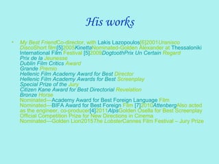 His works
• My Best FriendCo-director, with Lakis Lazopoulos[6]2001Uranisco
DiscoShort film[5]2005KinettaNominated-Golden Alexander at Thessaloniki
International Film Festival [5]2009DogtoothPrix Un Certain Regard
Prix de la Jeunesse
Dublin Film Critics Award
Grande Premio
Hellenic Film Academy Award for Best Director
Hellenic Film Academy Awards for Best Screenplay
Special Prize of the Jury
Citizen Kane Award for Best Directorial Revelation
Bronze Horse
Nominated—Academy Award for Best Foreign Language Film
Nominated—BIFA Award for Best Foreign Film [7]2010AttenbergAlso acted
as the engineer, co-producer[4]2011AlpsGolden Osella for Best Screenplay
Official Competition Prize for New Directions in Cinema
Nominated—Golden Lion2015The LobsterCannes Film Festival – Jury Prize
 
