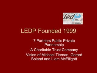 LEDP Founded 1999
7 Partners Public Private
Partnership
A Charitable Trust Company
Vision of Michael Tiernan, Gerard
Boland and Liam McElligott
 