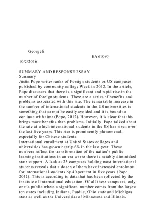 Georgeli
EAS1060
10/2/2016
SUMMARY AND RESPONSE ESSAY
Summary
Justin Pope writes ranks of Foreign students on US campuses
published by community college Week in 2012. In the article,
Pope discusses that there is a significant and rapid rise in the
number of foreign students. There are a series of benefits and
problems associated with this rise. The remarkable increase in
the number of international students in the US universities is
something that cannot be easily avoided and it is bound to
continue with time (Pope, 2012). However, it is clear that this
brings more benefits than problems. Initially, Pope talked about
the rate at which international students in the US has risen over
the last five years. This rise is prominently phenomenal,
especially for Chinese students.
International enrollment at United States colleges and
universities has grown nearly 6% in the last year. These
numbers reflect the transformation of the nation’s public
learning institutions in an era where there is notably diminished
state support. A look at 25 campuses holding most international
students reveals that a dozen of them have increased enrolment
for international students by 40 percent in five years (Pope,
2012). This is according to data that has been collected by the
institute of international education. Of all these campuses, only
one is public where a significant number comes from the largest
ten states including Indiana, Purdue, Ohio state and Michigan
state as well as the Universities of Minnesota and Illinois.
 