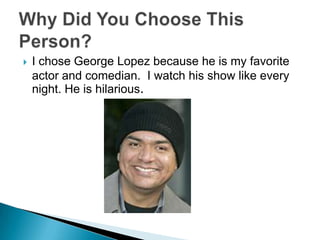 I chose George Lopez because he is my favorite actor and comedian.  I watch his show like every night. He is hilarious. Why Did You Choose This Person?