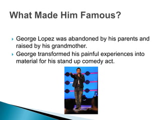 George Lopez was abandoned by his parents and raised by his grandmother.George transformed his painful experiences into material for his stand up comedy act. What Made Him Famous?