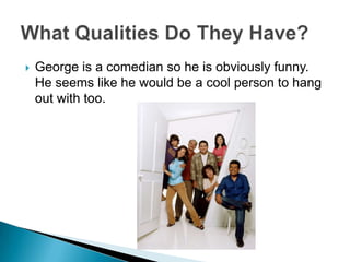 George is a comedian so he is obviously funny. He seems like he would be a cool person to hang out with too.  What Qualities Do They Have?