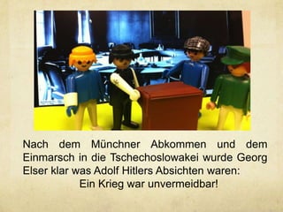 Nach dem Münchner Abkommen und dem
Einmarsch in die Tschechoslowakei wurde Georg
Elser klar was Adolf Hitlers Absichten waren:
            Ein Krieg war unvermeidbar!
 