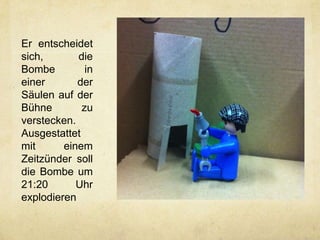 Er entscheidet
sich,       die
Bombe         in
einer       der
Säulen auf der
Bühne        zu
verstecken.
Ausgestattet
mit      einem
Zeitzünder soll
die Bombe um
21:20       Uhr
explodieren
 