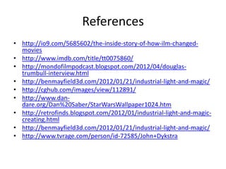References
• http://io9.com/5685602/the-inside-story-of-how-ilm-changed-
  movies
• http://www.imdb.com/title/tt0075860/
• http://mondofilmpodcast.blogspot.com/2012/04/douglas-
  trumbull-interview.html
• http://benmayfield3d.com/2012/01/21/industrial-light-and-magic/
• http://cghub.com/images/view/112891/
• http://www.dan-
  dare.org/Dan%20Saber/StarWarsWallpaper1024.htm
• http://retrofinds.blogspot.com/2012/01/industrial-light-and-magic-
  creating.html
• http://benmayfield3d.com/2012/01/21/industrial-light-and-magic/
• http://www.tvrage.com/person/id-72585/John+Dykstra
 
