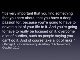 “It's very important that you find something
that you care about, that you have a deep
passion for, because you're going to have to
devote a lot of your life to it. And you're going
to have to really be focused on it, overcome
a lot of hurdles, such as people saying you
can't do it. And of course take a lot of risks.”
- George Lucas Interview by Academy of Achievement,
October 2010
 
