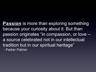 Passion is more than exploring something
because your curiosity about it. But than
passion originates “in compassion, or love --
a source celebrated not in our intellectual
tradition but in our spiritual heritage”
- Parker Palmer
 