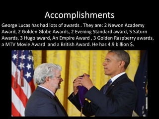 Accomplishments
George Lucas has had lots of awards . They are: 2 Newon Academy
Award, 2 Golden Globe Awards, 2 Evening Standard award, 5 Saturn
Awards, 3 Hugo award, An Empire Award , 3 Golden Raspberry awards,
a MTV Movie Award and a British Award. He has 4.9 billion $.
 