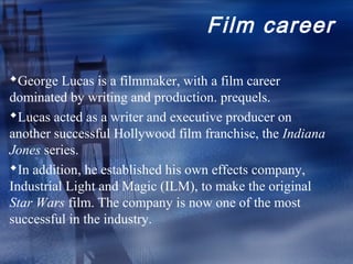 Film career

George Lucas is a filmmaker, with a film career
dominated by writing and production. prequels.
Lucas acted as a writer and executive producer on
another successful Hollywood film franchise, the Indiana
Jones series.
In addition, he established his own effects company,
Industrial Light and Magic (ILM), to make the original
Star Wars film. The company is now one of the most
successful in the industry.
 