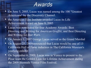 Awards
 On June 5, 2005, Lucas was named among the 100 "Greatest
  Americans" by the Discovery Channel.
 the American Film Institute awarded Lucas its Life
  Achievement Award on June 9, 2005
 Lucas was nominated for four Academy Awards: Best
  Directing and Writing for American Graffiti, and Best Directing
  and Writing for Star Wars.
 On January 1, 2007 George Lucas served as the Grand Marshal
 On August 25, 2009announced that Lucas would be one of 13
  California Hall of Fame inductees in The California Museum's
  yearlong exhibit
 On September 6, 2009, Lucas was in Venice to present to the
  Pixar team the Golden Lion for Lifetime Achievement during
  the 2009 Biennale Venice Film Festival.
 