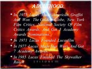 AduLThOOd
 In 1973 Lucas Made American Graffiti
  And Won The Golden Globe, New York
  Film Critics, National Society Of Film
  Critics Awards, And Got 5 Academy
  Awards Nominations.
 In 1971 Lucas Founded Lucasfilm
 In 1977 Lucas Made Star Wars And Got
  7 Academy Awards.
 In 1985 Lucas Finished The Skywalker
  Ranch
 