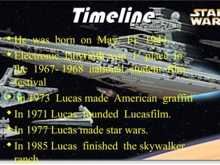 Timeline
 He was born on May, 14, 1944
 Electronic labyrinth won 1st place in
  the 1967- 1968 national student film
  festival
 in 1973 Lucas made American graffiti
 In 1971 Lucas founded Lucasfilm.
 In 1977 Lucas made star wars.
 In 1985 Lucas finished the skywalker
  ranch
 