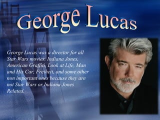 George Lucas was a director for all
Star Wars movies, Indiana Jones,
American Graffiti, Look at Life, Man
and His Car, Freiheit, and some other
non important ones because they are
not Star Wars or Indiana Jones
Related.
 