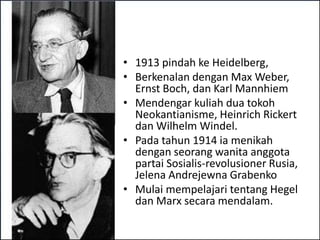 • 1913 pindah ke Heidelberg,
• Berkenalan dengan Max Weber,
  Ernst Boch, dan Karl Mannhiem
• Mendengar kuliah dua tokoh
  Neokantianisme, Heinrich Rickert
  dan Wilhelm Windel.
• Pada tahun 1914 ia menikah
  dengan seorang wanita anggota
  partai Sosialis-revolusioner Rusia,
  Jelena Andrejewna Grabenko
• Mulai mempelajari tentang Hegel
  dan Marx secara mendalam.
 