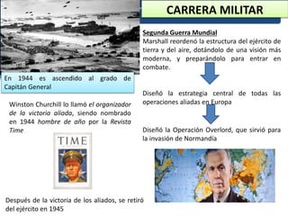 CARRERA MILITAR
Segunda Guerra Mundial
Marshall reordenó la estructura del ejército de
tierra y del aire, dotándolo de una visión más
moderna, y preparándolo para entrar en
combate.
Diseñó la estrategia central de todas las
operaciones aliadas en EuropaWinston Churchill lo llamó el organizador
de la victoria aliada, siendo nombrado
en 1944 hombre de año por la Revista
Time Diseñó la Operación Overlord, que sirvió para
la invasión de Normandía
Después de la victoria de los aliados, se retiró
del ejército en 1945
En 1944 es ascendido al grado de
Capitán General
 