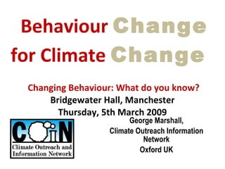   Behaviour  Change for Climate  Change     Changing Behaviour: What do you know?  Bridgewater Hall, Manchester Thursday, 5th March 2009 George Marshall, Climate Outreach Information Network Oxford UK 