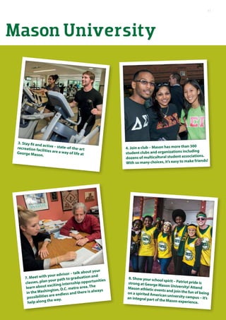 3. Stay fit and active – state-of-the-artrecreation facilities are a way of life atGeorge Mason.
4. Join a club – Mason has more than 300
student clubs and organizations including
dozens of multicultural student associations.
With so many choices, it’s easy to make friends!
Mason University
8. Show your school spirit – Patriot pride isstrong at George Mason University! AttendMason athletic events and join the fun of beingon a spirited American university campus – it’san integral part of the Mason experience.
7. Meet with your advisor – talk about your
classes, plan your path to graduation and
learn about exciting internship opportunities
in the Washington, D.C. metro area. The
possibilities are endless and there is always
help along the way.
11
 