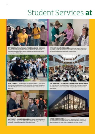Student Services at
Office of International Programs and Services
provides visa advising to international students. The office assists
international students with getting to know the campus, the Fairfax
community, and U.S. culture.
STUDENT HEALTH SERVICES provides high-quality health care,
counseling, health education, and prevention services. Mason students
can access a wide variety of services to stay healthy.
University Career Services puts degree-seeking students
at a competitive edge in the global job market by offering a wide range
of services to prepare students for their future career.
PUBLIC SAFETY, also known as the University Police, is a full service
law enforcement agency which has maintained its national recognition
status from the Commission on Accreditation for Law Enforcement Act
since 1991.
Mason Recreation offers many opportunities for students to
get exercise and stay healthy. Sports, recreational facilities, and playing
fields on campus are great ways to stay active and meet friends.
The Johnson Center and Student Union Buildings
are three facilities on campus where students can find many essential
student services as well as a place to enjoy food, have fun, and relax
with friends.
12
 