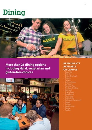 Dining
More than 25 dining options
including Halal, vegetarian and
gluten-free choices
Restaurants
Available
On Campus
•	 Burger King
•	 Chick-fil-A
•	 Einstein Bros. Bagels
•	 Freshens
•	 Hot Spot
•	 IndAroma Express
•	 La Patisserie
•	 Manhattan Pizza
•	 The Mason Rathskeller
•	 Mein Bowl
•	 Original Burger
•	 Panda Express
•	 Panera Bread
•	 Red Hot & Blue
•	 Red Mango / Auntie Anne’s
•	 Sprouts
•	 Starbucks
•	 SubConnection
•	 Subway
•	 Taco Bell
15
 