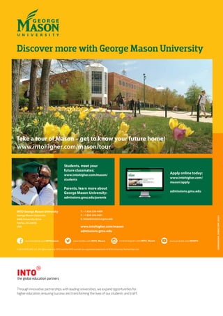 www.youtube.com/INTOTVwww.facebook.com/INTOmason www.twitter.com/INTO_Mason www.instagram.com/INTO_Mason
© 2014 INTO USA, LLC. All rights reserved. INTO and the INTO roundel are registered trademarks of INTO University Partnerships Ltd.
GEORGEMASON_SFBROC20PP_US235
Discover more with George Mason University
Students, meet your
future classmates:
www.intohigher.com/mason/
students
Parents, learn more about
George Mason University:
admissions.gmu.edu/parents
Apply online today:
www.intohigher.com/
mason/apply
admissions.gmu.edu
INTO George Mason University
George Mason University
4400 University Drive
Fairfax, VA 22030
USA
T: +1 858-356-4400
F: +1 858-356-4401
E: intoadmissions@gmu.edu
www.intohigher.com/mason
admissions.gmu.edu
Through innovative partnerships with leading universities, we expand opportunities for
higher education, ensuring success and transforming the lives of our students and staff.
Take a tour of Mason – get to know your future home!
www.intohigher.com/mason/tour
 