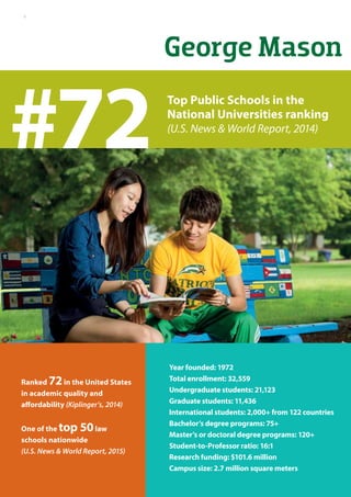 George Mason
Year founded: 1972
Total enrollment: 32,559
Undergraduate students: 21,123
Graduate students: 11,436
International students: 2,000+ from 122 countries
Bachelor’s degree programs: 75+
Master’s or doctoral degree programs: 120+
Student-to-Professor ratio: 16:1
Research funding: $101.6 million
Campus size: 2.7 million square meters
Ranked 72in the United States
in academic quality and
affordability (Kiplinger’s, 2014)
One of the top 50law
schools nationwide
(U.S. News & World Report, 2015)
#72 Top Public Schools in the
National Universities ranking
(U.S. News & World Report, 2014)
4
 