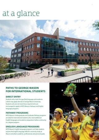 at a glance
Paths to George Mason
for International students
Direct Entry
Students who meet the specified language and academic
criteria may apply directly to George Mason University.
Students who do not meet these requirements are
encouraged to apply to INTO Mason’s Pathway and English
language programs.
Pathway Programs
INTO Mason’s Undergraduate and Graduate Pathway programs
are ideal for international students who need additional
English language and academic preparation before continuing
to a degree program.
English Language Programs
INTO Mason’s English language programs can help students
acquire the English language skills for university study at
Mason and attain academic, professional, and personal goals.
5
 