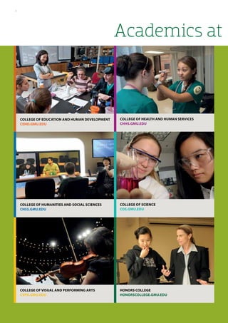 Academics at
College of Health and Human Services
chhs.gmu.edu
College of Science
cos.gmu.edu
College of Education and Human Development
cehd.gmu.edu
College of Humanities and Social Sciences
chss.gmu.edu
College of Visual and Performing Arts
cvpa.gmu.edu
Honors college
Honorscollege.gmu.edu
6
 