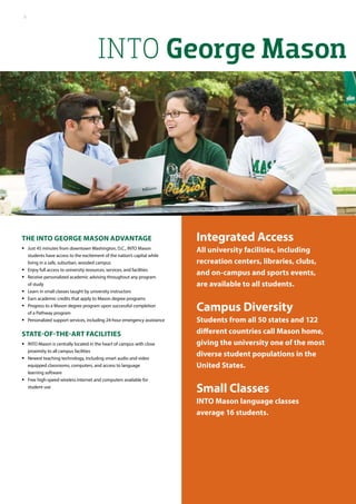INTO George Mason
Integrated Access
All university facilities, including
recreation centers, libraries, clubs,
and on-campus and sports events,
are available to all students.
Campus Diversity
Students from all 50 states and 122
different countries call Mason home,
giving the university one of the most
diverse student populations in the
United States.
Small Classes
INTO Mason language classes
average 16 students.
The INTO George Mason Advantage
•• Just 45 minutes from downtown Washington, D.C., INTO Mason
students have access to the excitement of the nation’s capital while
living in a safe, suburban, wooded campus
•• Enjoy full access to university resources, services, and facilities
•• Receive personalized academic advising throughout any program
of study
•• Learn in small classes taught by university instructors
•• Earn academic credits that apply to Mason degree programs
•• Progress to a Mason degree program upon successful completion
of a Pathway program
•• Personalized support services, including 24-hour emergency assistance
State-of-the-art facilities
•• INTO Mason is centrally located in the heart of campus with close
proximity to all campus facilities
•• Newest teaching technology, including smart audio and video
equipped classrooms, computers, and access to language
learning software
•• Free high-speed wireless Internet and computers available for
student use
8
 