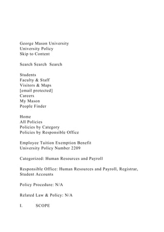 George Mason University
University Policy
Skip to Content
Search Search Search
Students
Faculty & Staff
Visitors & Maps
[email protected]
Careers
My Mason
People Finder
Home
All Policies
Policies by Category
Policies by Responsible Office
Employee Tuition Exemption Benefit
University Policy Number 2209
Categorized: Human Resources and Payroll
Responsible Office: Human Resources and Payroll, Registrar,
Student Accounts
Policy Procedure: N/A
Related Law & Policy: N/A
I. SCOPE
 