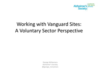 Working with Vanguard Sites:
A Voluntary Sector Perspective
George McNamara
Alzheimer’s Society
@george_mcnamara
 
