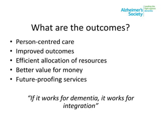 What are the outcomes?
• Person-centred care
• Improved outcomes
• Efficient allocation of resources
• Better value for money
• Future-proofing services
“If it works for dementia, it works for
integration”
 