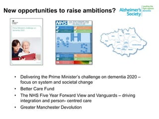 New opportunities to raise ambitions?
• Delivering the Prime Minister’s challenge on dementia 2020 –
focus on system and societal change
• Better Care Fund
• The NHS Five Year Forward View and Vanguards – driving
integration and person- centred care
• Greater Manchester Devolution
 
