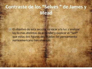  El objetivo de esta sección es sacar a la luz y analizar
las fo-mas distintas de entender y explicar el "Self"
que estas dos figuras destacadas del pensamiento
norteamericano han ofrecido.
Contraste de los "Selves " de James y
Mead
 