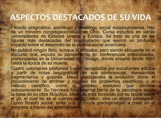  Filósofo pragmático, sociólogo y psicólogo social estadounidense. Hijo
de un ministro congregacionalista de Ohio. Cursó estudios en varias
universidades de Estados Unidos y Europa. Se trata de una de las
figuras más destacadas del pragmatismo que ejerció un profundo
impacto sobre el desarrollo de la ciencia social americana.
 No publicó ningún libro, aunque sí artículos; pero siendo elocuente en el
discurso oral, expuso su pensamiento en conferencias improvisadas,
pronunciadas en la Universidad de Chicago, donde enseñó desde 1893
hasta la época de su muerte.
 Cuatro volúmenes póstumos fueron recopilados por estudiantes adictos
a partir de notas taquigráficas de sus conferencias, manuscritos
fragmentarios y guiones. Mead consideraba la evolución como el
procedimiento de afrontar y resolver los problemas científicos, y el
método científico, como el proceso evolutivo que deviene
autoconsciente. Su hipótesis fundamental hacía de la psicología social
la base de su obra filosófica. Mead es más conocido por su teoría sobre
el yo, el cual no es el cuerpo del individuo, sino un objeto perceptivo.
Como filósofo social, tenía una profunda predisposición a creer en el
progreso a través del entendimiento.
ASPECTOS DESTACADOS DE SU VIDA
 
