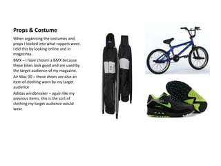 Props & Costume
When organising the costumes and
props I looked into what rappers wore.
I did this by looking online and in
magazines.
BMX – I have chosen a BMX because
these bikes look good and are used by
the target audience of my magazine.
Air Max 90 – these shoes are also an
item of clothing worn by my target
audience
Adidas windbreaker – again like my
previous items, this is the sort of
clothing my target audience would
wear.
 