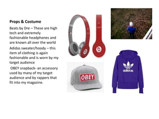 Props & Costume
Beats by Dre – These are high
tech and extremely
fashionable headphones and
are known all over the world
Adidas sweater/hoody – this
item of clothing is again
fashionable and is worn by my
target audience
 OBEY snapback- an accessory
used by many of my target
audience and by rappers that
fit into my magazine.
 
