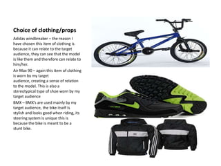 Choice of clothing/props
Adidas windbreaker – the reason I
have chosen this item of clothing is
because it can relate to the target
audience, they can see that the model
is like them and therefore can relate to
him/her.
Air Max 90 – again this item of clothing
is worn by my target
audience, creating a sense of relation
to the model. This is also a
stereotypical type of shoe worn by my
target audience
BMX – BMX’s are used mainly by my
target audience, the bike itself Is
stylish and looks good when riding, its
steering system is unique this is
because the bike is meant to be a
stunt bike.
 