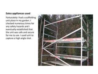Extra appliances used
Fortunately I had a scaffolding
unit place in my garden. I
checked numerous times for
any safety hazards and I
eventually established that
the unit was safe and secure
for me to use. I used unit to
capture a high angle shot .
 