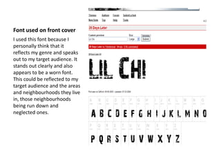 Font used on front cover
I used this font because I
personally think that it
reflects my genre and speaks
out to my target audience. It
stands out clearly and also
appears to be a worn font.
This could be reflected to my
target audience and the areas
and neighbourhoods they live
in, those neighbourhoods
being run down and
neglected ones.
 