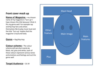 Mast Head
Front cover mock up
Name of Magazine – my chosen
name of my magazine is ‘Turn up’ I
have chosen this title because I think it
fits my genre well. For example rap
and hip hop fans and artists
themselves like to play music loud and
the title ‘Turn up’ implies that the
                                             Other
magazine is loud and lively                 Feature   Main Image
                                                                     Main
Genre – Rap/Hip Hop                                                Features

Colour scheme - The colour
scheme will vary but mainly be
black, red, grey and white, each of
these colours represent various tones
and emotions and feelings and suit the
genre well                                   Plus

Target Audience - 16-34
 