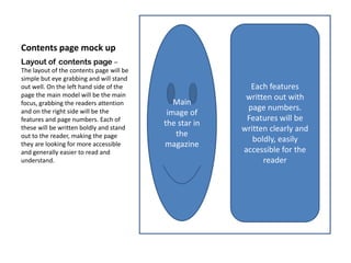 Contents page mock up
Layout of contents page –
The layout of the contents page will be
simple but eye grabbing and will stand
out well. On the left hand side of the                    Each features
page the main model will be the main                     written out with
focus, grabbing the readers attention        Main
and on the right side will be the                        page numbers.
                                           image of
features and page numbers. Each of                       Features will be
                                          the star in
these will be written boldly and stand                  written clearly and
out to the reader, making the page           the
                                                           boldly, easily
they are looking for more accessible      magazine
and generally easier to read and                        accessible for the
understand.                                                   reader
 