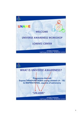 UNAWE
                WELCOME

  UNIVERSE AWARENESS WORKSHOP

            LORENTZ CENTER




 WHAT IS UNIVERSE AWARENESS?

              Programme that will
Expose DISADVANTAGED young children (4 – 10)
    to INSPIRATIONAL aspects of astronomy




            “UN-AWE”




                                               1
 