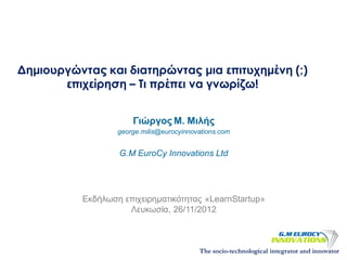 Δημιουργώντας και διατηρώντας μια επιτυχημένη (;)
       επιχείρηση – Τι πρέπει να γνωρίζω!


                      Γιώργος Μ. Μιλής
                  george.milis@eurocyinnovations.com


                  G.M EuroCy Innovations Ltd




          Εκδήλωση επιχειρηματικότητας «LearnStartup»
                    Λευκωσία, 26/11/2012



                                          The socio-technological integrator and innovator
 