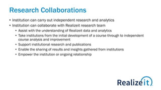 Research Collaborations
• Institution can carry out independent research and analytics
• Institution can collaborate with Realizeit research team
• Assist with the understanding of Realizeit data and analytics
• Take institutions from the initial development of a course through to independent
course analysis and improvement
• Support institutional research and publications
• Enable the sharing of results and insights gathered from institutions
• Empower the institution or ongoing relationship
 