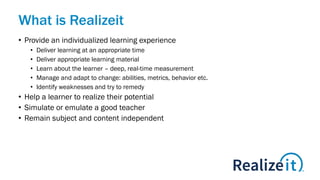 What is Realizeit
• Provide an individualized learning experience
• Deliver learning at an appropriate time
• Deliver appropriate learning material
• Learn about the learner – deep, real-time measurement
• Manage and adapt to change: abilities, metrics, behavior etc.
• Identify weaknesses and try to remedy
• Help a learner to realize their potential
• Simulate or emulate a good teacher
• Remain subject and content independent
 