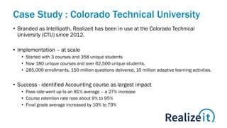 Case Study : Colorado Technical University
• Branded as Intellipath, Realizeit has been in use at the Colorado Technical
University (CTU) since 2012.
• Implementation – at scale
• Started with 3 courses and 358 unique students
• Now 180 unique courses and over 62,500 unique students.
• 285,000 enrollments, 150 million questions delivered, 10 million adaptive learning activities.
• Success - identified Accounting course as largest impact
• Pass rate went up to an 81% average – a 27% increase
• Course retention rate rose about 9% to 95%
• Final grade average increased by 10% to 79%
 