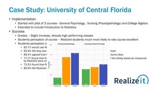 Case Study: University of Central Florida
• Implementation
• Started with pilot of 3 courses - General Psychology , Nursing (Physiopathology) and College Algebra
• Extended to include Introduction to Statistics
• Success
• Grades – Slight increase, already high performing classes
• Students perception of course – Realizeit students much more likely to rate course excellent
• Students perception of Realizeit -
• 83.7% would use Realizeit again
• 82.8% felt they learned the course material better as a result of using Realizeit
• 89.4% agreed that Realizeit was easy to use while 91.2% found the instructions clear.
• 77.7% found that the assessments were effective and 80.9% reported that the ability levels as measured
by Realizeit were accurate.
• 73.5% found that Realizeit became personalized to them over time
• 80.9% felt Realizeit increased their engagement.
 